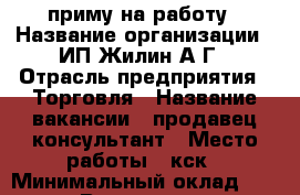 приму на работу › Название организации ­ ИП Жилин А Г › Отрасль предприятия ­ Торговля › Название вакансии ­ продавец-консультант › Место работы ­ кск › Минимальный оклад ­ 15 000 › Возраст от ­ 25 › Возраст до ­ 40 - Забайкальский край Работа » Вакансии   